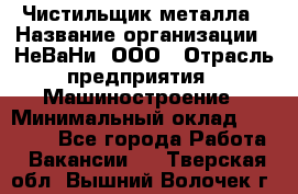 Чистильщик металла › Название организации ­ НеВаНи, ООО › Отрасль предприятия ­ Машиностроение › Минимальный оклад ­ 50 000 - Все города Работа » Вакансии   . Тверская обл.,Вышний Волочек г.